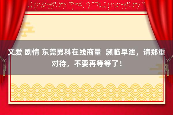 文爱 剧情 东莞男科在线商量  濒临早泄，请郑重对待，不要再等等了！