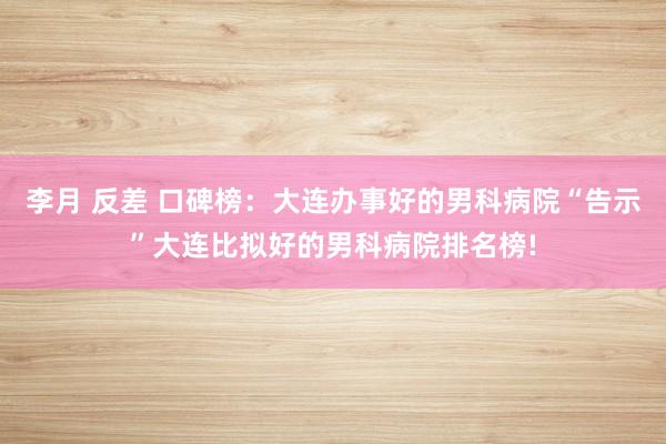 李月 反差 口碑榜：大连办事好的男科病院“告示”大连比拟好的男科病院排名榜!