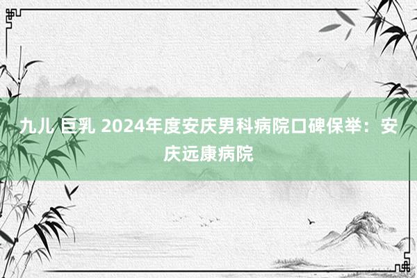 九儿 巨乳 2024年度安庆男科病院口碑保举：安庆远康病院