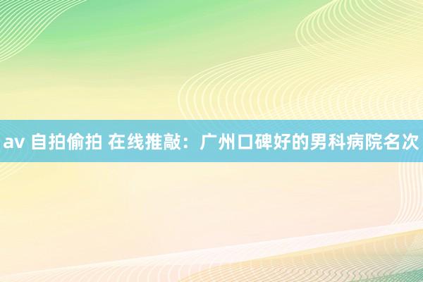 av 自拍偷拍 在线推敲：广州口碑好的男科病院名次