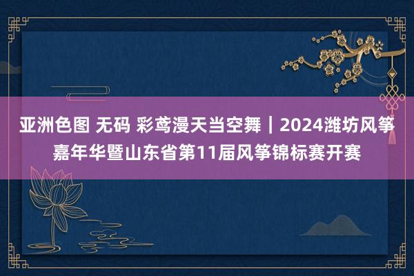 亚洲色图 无码 彩鸢漫天当空舞｜2024潍坊风筝嘉年华暨山东省第11届风筝锦标赛开赛