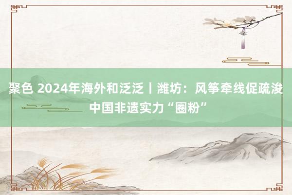 聚色 2024年海外和泛泛丨潍坊：风筝牵线促疏浚 中国非遗实力“圈粉”