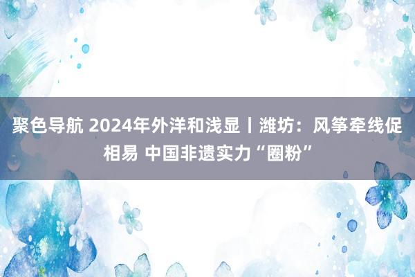 聚色导航 2024年外洋和浅显丨潍坊：风筝牵线促相易 中国非遗实力“圈粉”