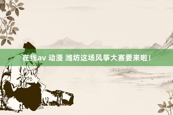 在线av 动漫 潍坊这场风筝大赛要来啦！