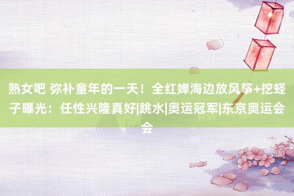 熟女吧 弥补童年的一天！全红婵海边放风筝+挖蛏子曝光：任性兴隆真好|跳水|奥运冠军|东京奥运会