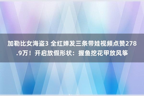 加勒比女海盗3 全红婵发三条带娃视频点赞278.9万！开启放假形状：握鱼挖花甲放风筝