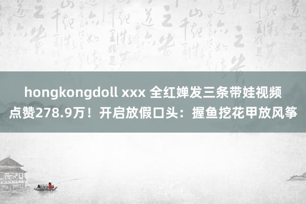 hongkongdoll xxx 全红婵发三条带娃视频点赞278.9万！开启放假口头：握鱼挖花甲放风筝