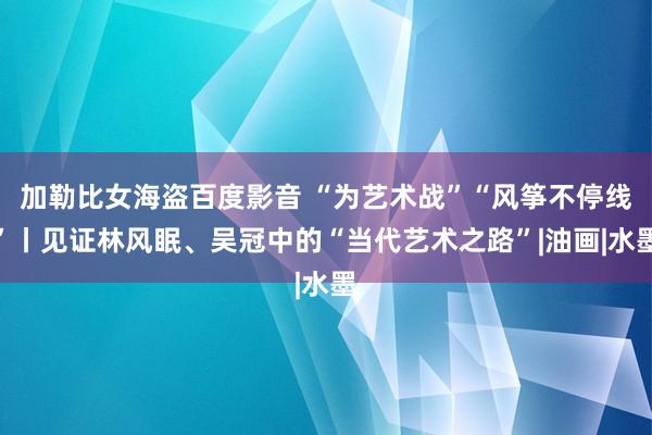 加勒比女海盗百度影音 “为艺术战”“风筝不停线”丨见证林风眠、吴冠中的“当代艺术之路”|油画|水墨