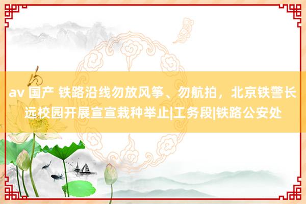 av 国产 铁路沿线勿放风筝、勿航拍，北京铁警长远校园开展宣宣栽种举止|工务段|铁路公安处