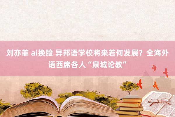 刘亦菲 ai换脸 异邦语学校将来若何发展？全海外语西席各人“泉城论教”