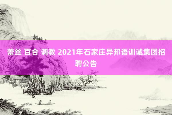 蕾丝 百合 调教 2021年石家庄异邦语训诫集团招聘公告