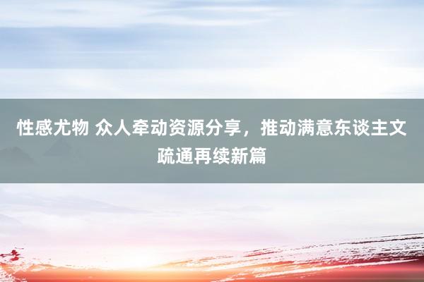 性感尤物 众人牵动资源分享，推动满意东谈主文疏通再续新篇