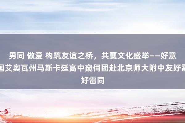 男同 做爱 构筑友谊之桥，共襄文化盛举——好意思国艾奥瓦州马斯卡廷高中窥伺团赴北京师大附中友好雷同