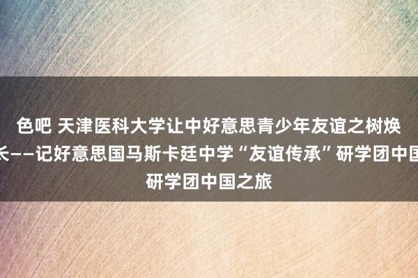 色吧 天津医科大学让中好意思青少年友谊之树焕发成长——记好意思国马斯卡廷中学“友谊传承”研学团中国之旅