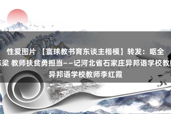 性爱图片 【寰球教书育东谈主楷模】转发：呕全心血育栋梁 教师扶贫勇担当——记河北省石家庄异邦语学校教师李红霞