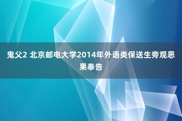 鬼父2 北京邮电大学2014年外语类保送生旁观恶果奉告