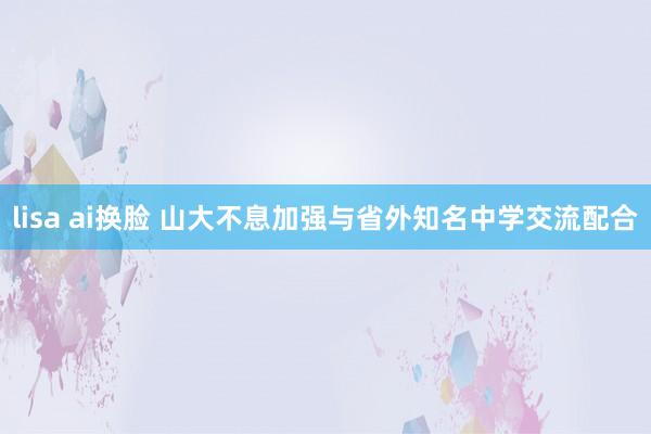 lisa ai换脸 山大不息加强与省外知名中学交流配合